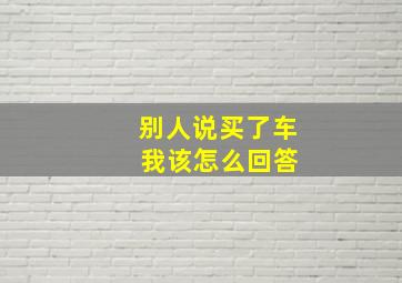 别人说买了车 我该怎么回答